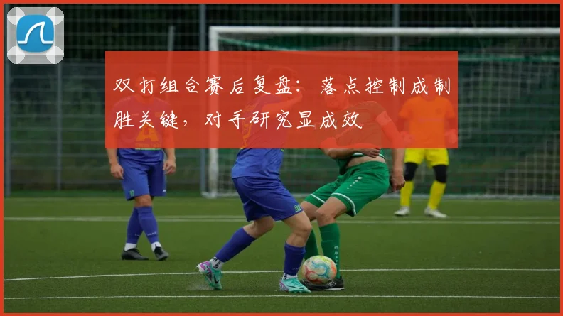 双打组合赛后复盘：落点控制成制胜关键，对手研究显成效