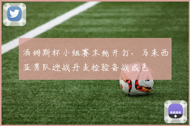 汤姆斯杯小组赛末轮开打，马来西亚男队迎战丹麦检验备战成色
