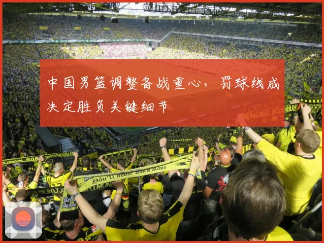 中国男篮调整备战重心，罚球线成决定胜负关键细节