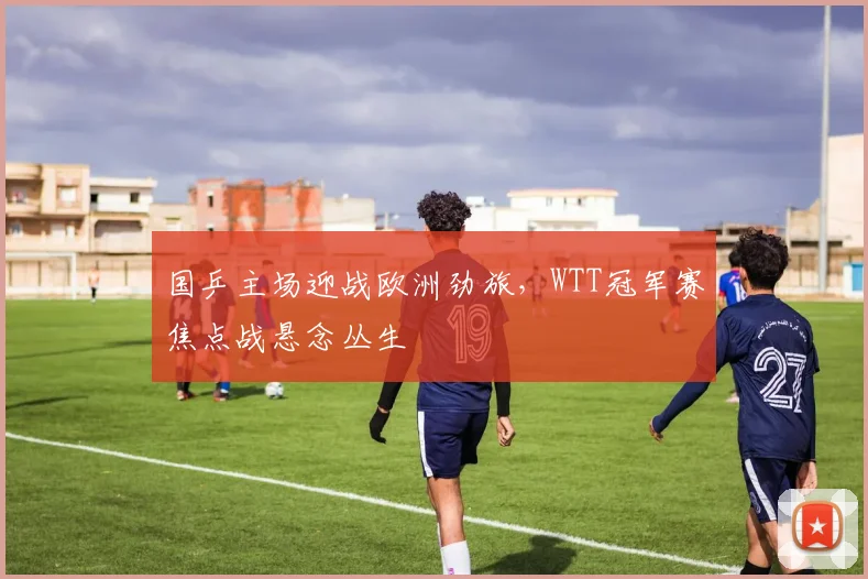 国乒主场迎战欧洲劲旅，WTT冠军赛焦点战悬念丛生