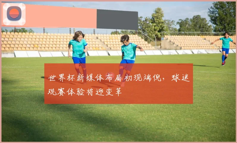 世界杯新媒体布局初现端倪，球迷观赛体验将迎变革