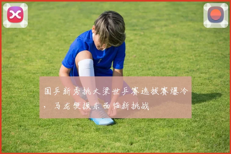 国乒新秀挑大梁世乒赛选拔赛爆冷，马龙樊振东面临新挑战