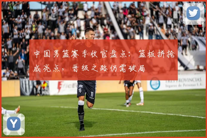 中国男篮赛季收官盘点：篮板拼抢成亮点，晋级之路仍需破局