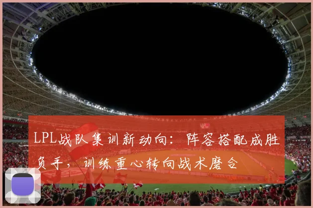 LPL战队集训新动向：阵容搭配成胜负手，训练重心转向战术磨合