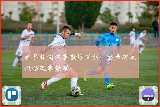 世界杯淘汰赛激战正酣，经典对决掀起观赛热潮