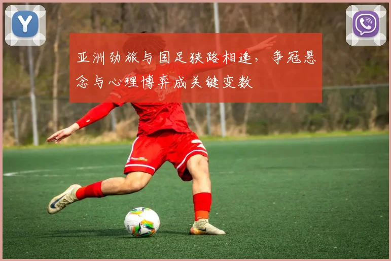 亚洲劲旅与国足狭路相逢，争冠悬念与心理博弈成关键变数