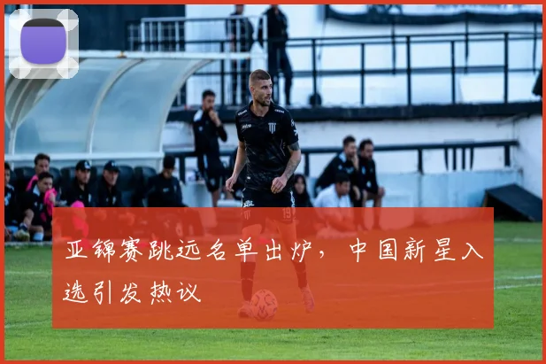 亚锦赛跳远名单出炉，中国新星入选引发热议
