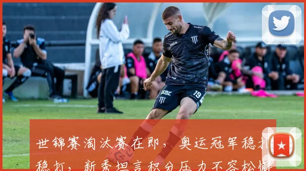 世锦赛淘汰赛在即，奥运冠军稳扎稳打，新秀坦言积分压力不容松懈