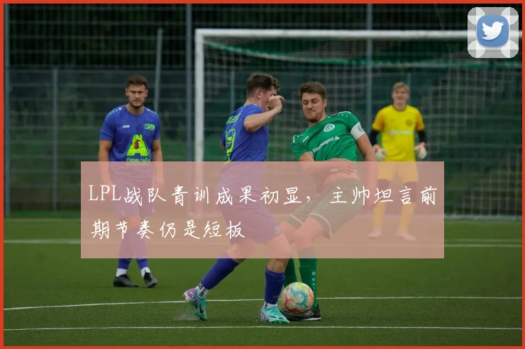 LPL战队青训成果初显，主帅坦言前期节奏仍是短板