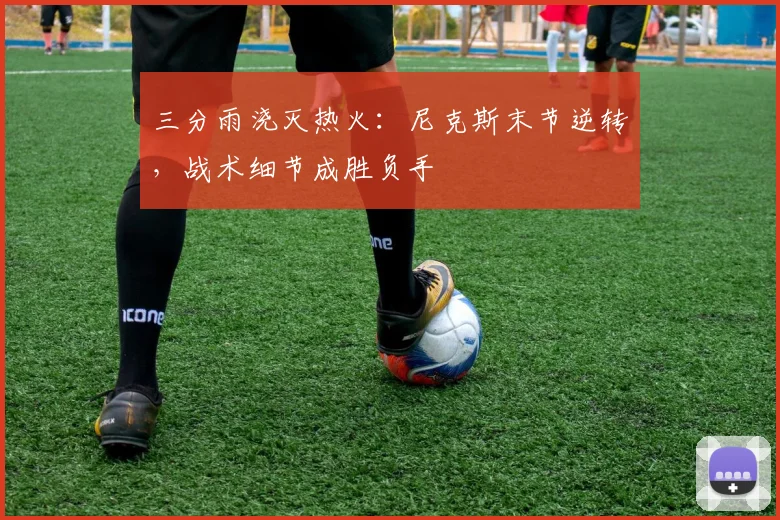 三分雨浇灭热火：尼克斯末节逆转，战术细节成胜负手