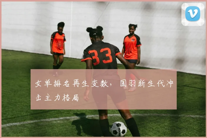 女单排名再生变数，国羽新生代冲击主力格局