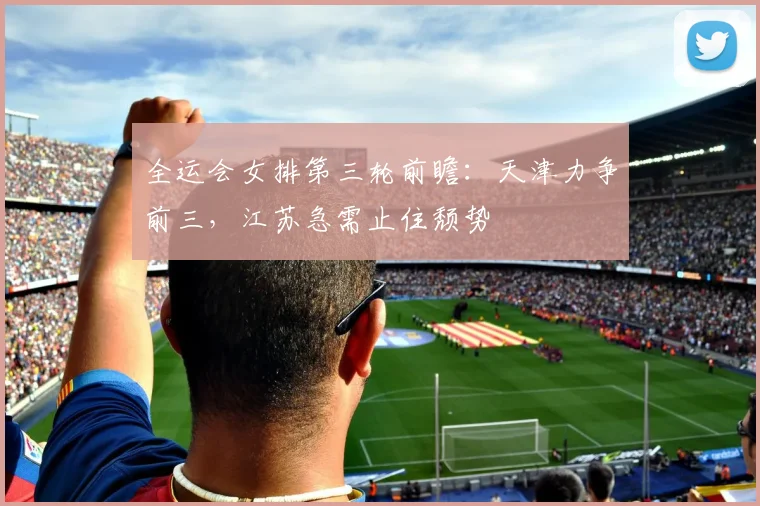 全运会女排第三轮前瞻：天津力争前三，江苏急需止住颓势