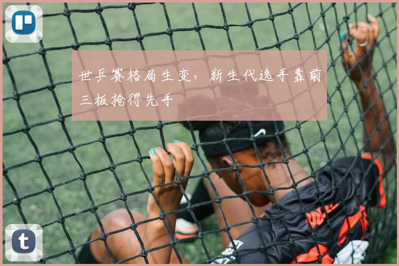 世乒赛格局生变，新生代选手靠前三板抢得先手