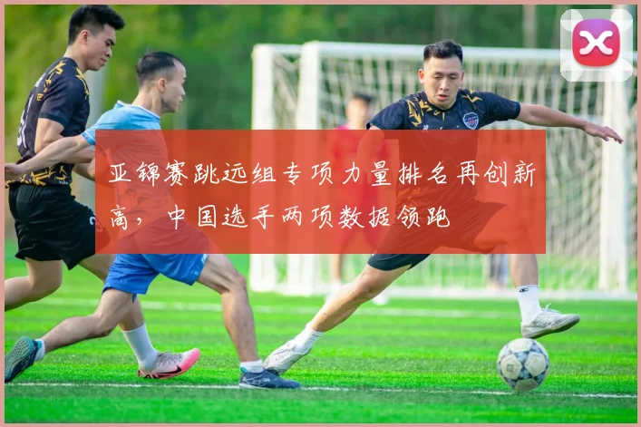 亚锦赛跳远组专项力量排名再创新高，中国选手两项数据领跑