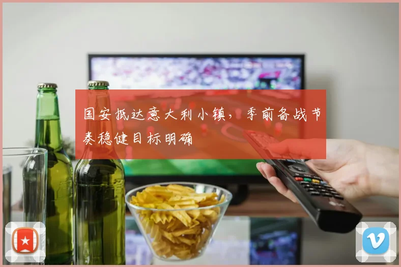 国安抵达意大利小镇，季前备战节奏稳健目标明确