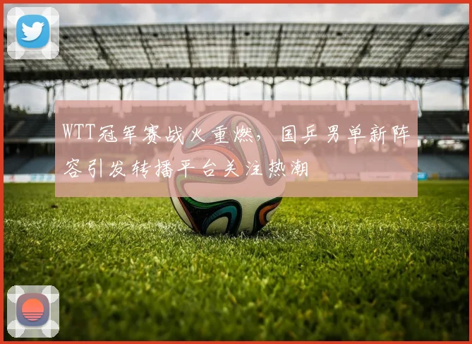 WTT冠军赛战火重燃，国乒男单新阵容引发转播平台关注热潮