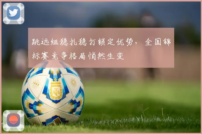 跳远组稳扎稳打锁定优势，全国锦标赛竞争格局悄然生变