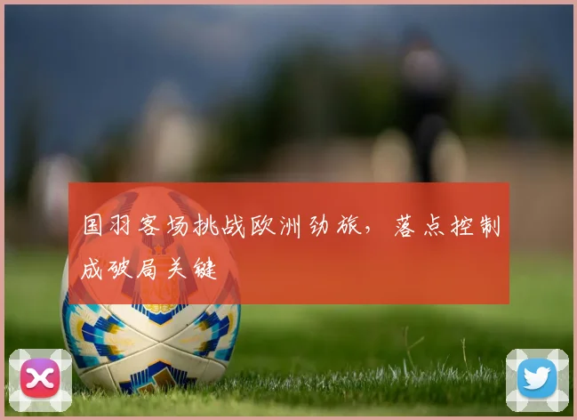国羽客场挑战欧洲劲旅，落点控制成破局关键
