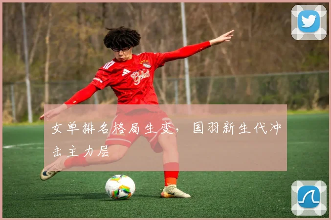 女单排名格局生变，国羽新生代冲击主力层