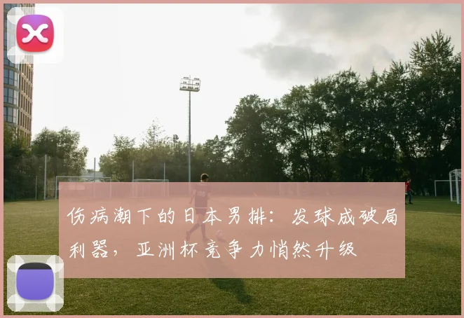 伤病潮下的日本男排：发球成破局利器，亚洲杯竞争力悄然升级
