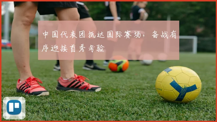 中国代表团抵达国际赛场，备战有序迎接首秀考验