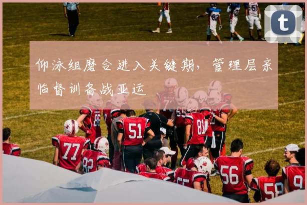 仰泳组磨合进入关键期，管理层亲临督训备战亚运