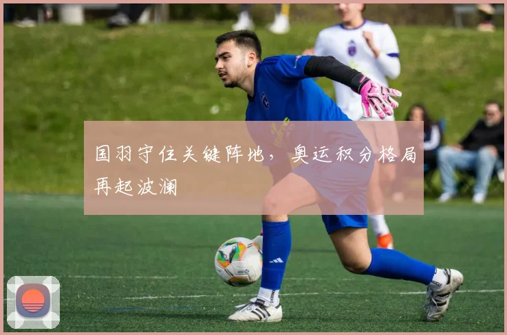 国羽守住关键阵地，奥运积分格局再起波澜