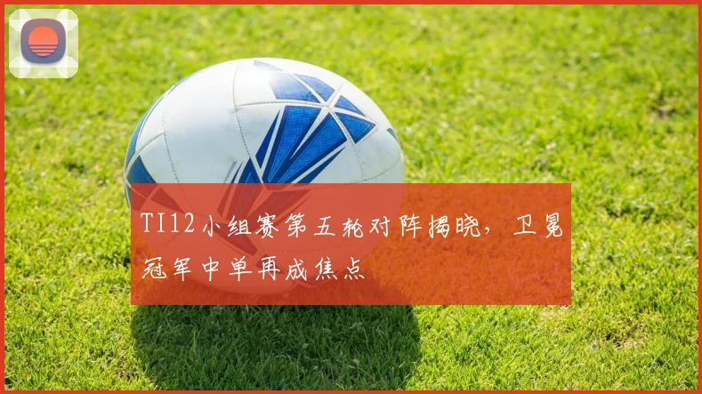 TI12小组赛第五轮对阵揭晓，卫冕冠军中单再成焦点