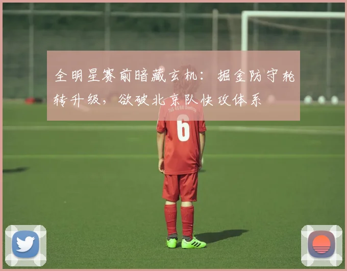 全明星赛前暗藏玄机：掘金防守轮转升级，欲破北京队快攻体系