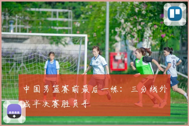 中国男篮赛前最后一练：三分线外成半决赛胜负手