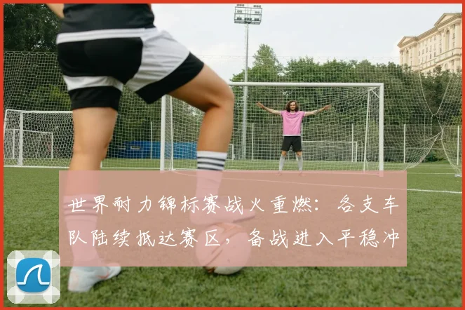世界耐力锦标赛战火重燃：各支车队陆续抵达赛区，备战进入平稳冲刺阶段