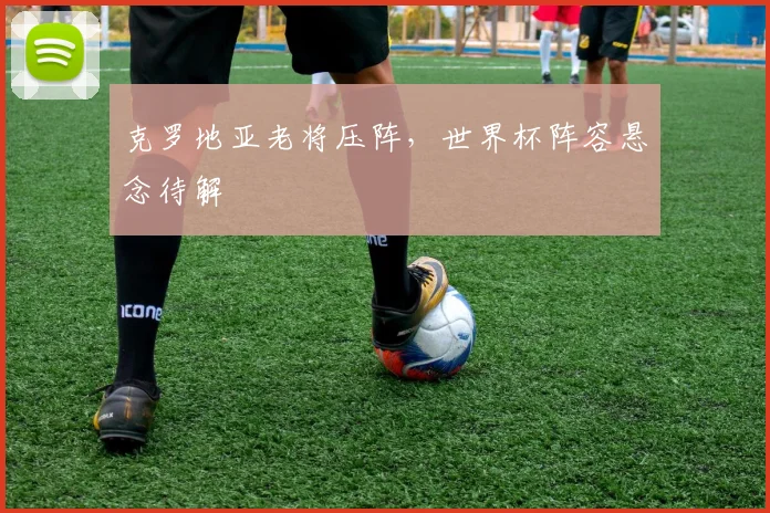 克罗地亚老将压阵，世界杯阵容悬念待解