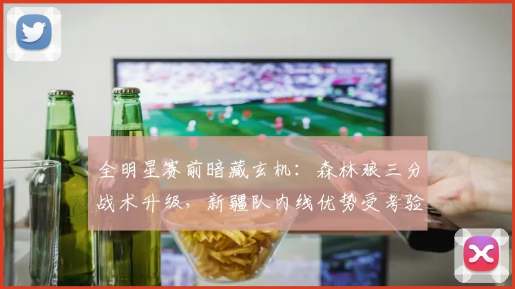 全明星赛前暗藏玄机：森林狼三分战术升级，新疆队内线优势受考验