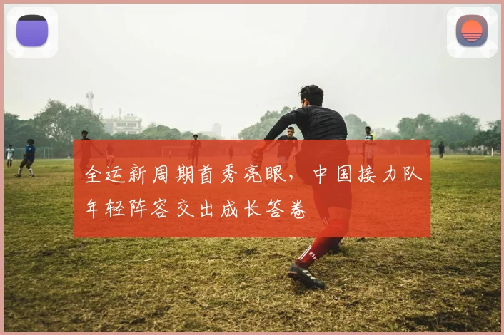 全运新周期首秀亮眼，中国接力队年轻阵容交出成长答卷