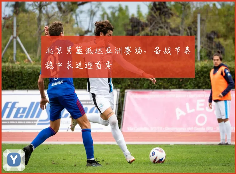 北京男篮抵达亚洲赛场，备战节奏稳中求进迎首秀
