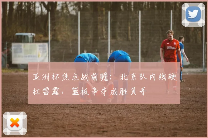 亚洲杯焦点战前瞻：北京队内线硬扛雷霆，篮板争夺成胜负手