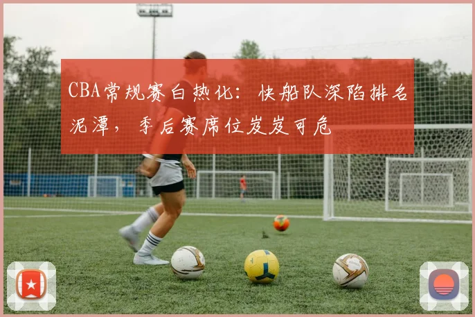 CBA常规赛白热化：快船队深陷排名泥潭，季后赛席位岌岌可危