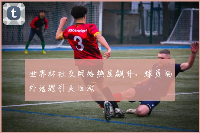 世界杯社交网络热度飙升，球员场外话题引关注潮