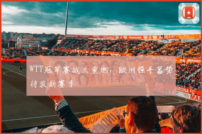 WTT冠军赛战火重燃，欧洲强手蓄势待发新赛季