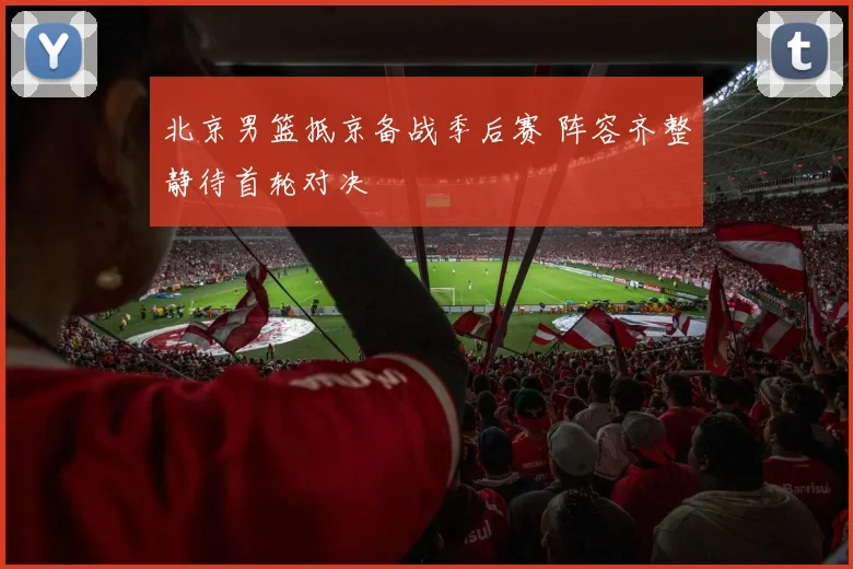 北京男篮抵京备战季后赛 阵容齐整静待首轮对决