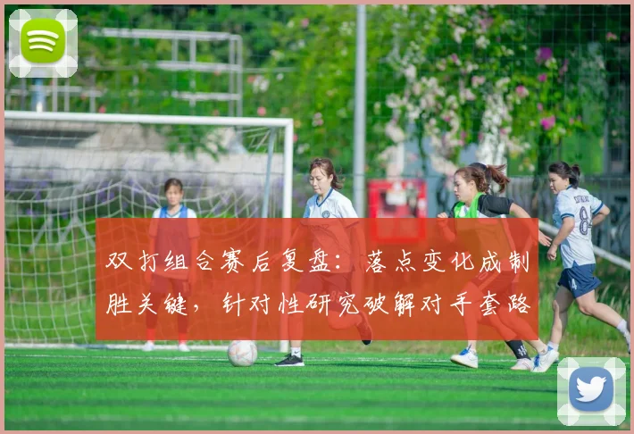 双打组合赛后复盘：落点变化成制胜关键，针对性研究破解对手套路