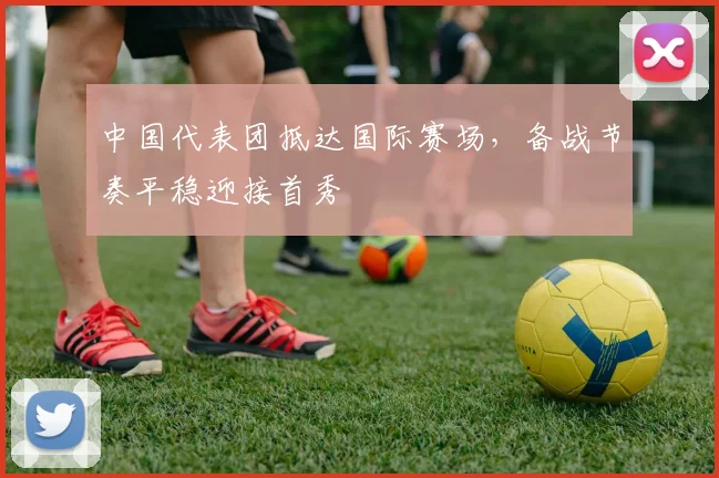 中国代表团抵达国际赛场，备战节奏平稳迎接首秀