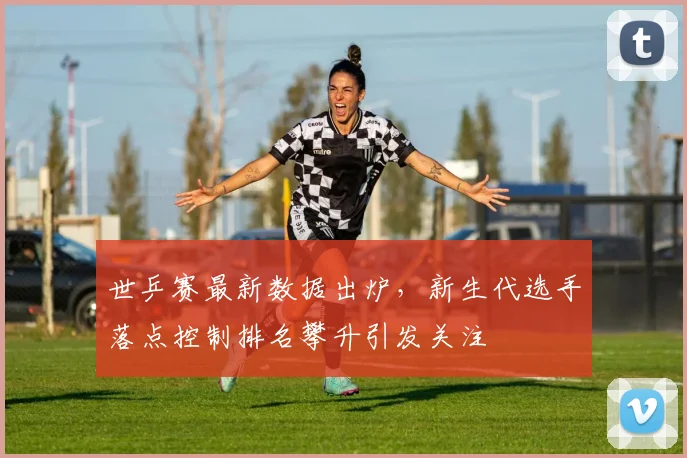 世乒赛最新数据出炉，新生代选手落点控制排名攀升引发关注