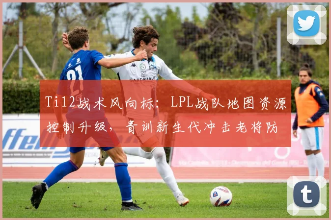 Ti12战术风向标：LPL战队地图资源控制升级，青训新生代冲击老将防线