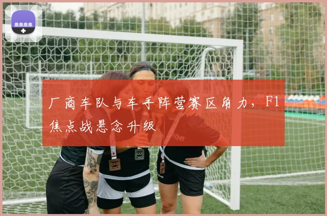 厂商车队与车手阵营赛区角力，F1焦点战悬念升级
