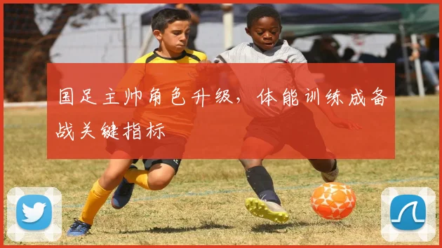 国足主帅角色升级，体能训练成备战关键指标