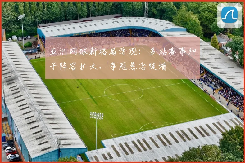 亚洲网球新格局浮现：多站赛事种子阵容扩大，争冠悬念陡增
