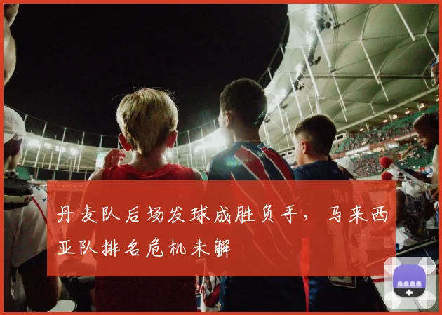 丹麦队后场发球成胜负手，马来西亚队排名危机未解