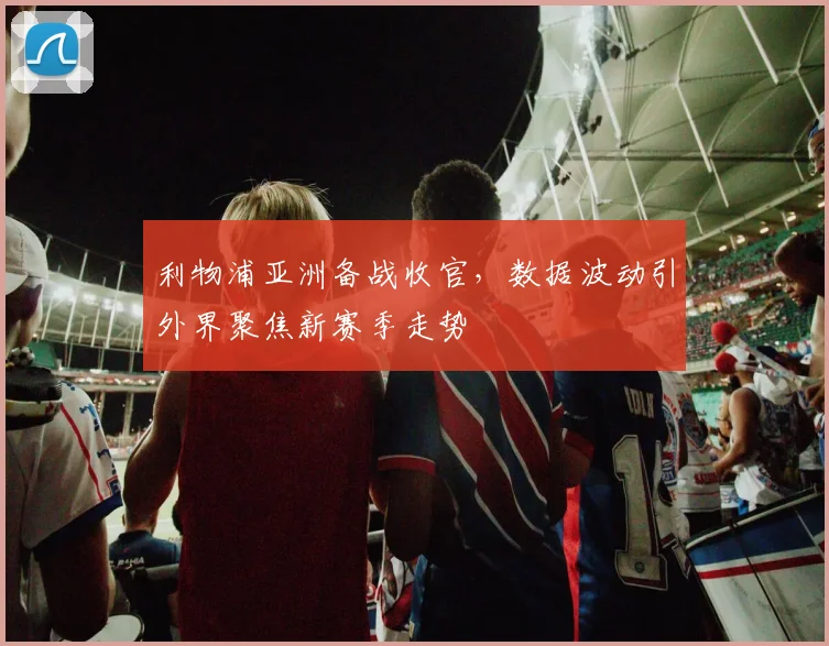 利物浦亚洲备战收官，数据波动引外界聚焦新赛季走势
