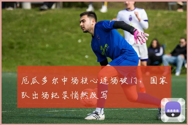 厄瓜多尔中场核心连场破门，国家队出场纪录悄然改写